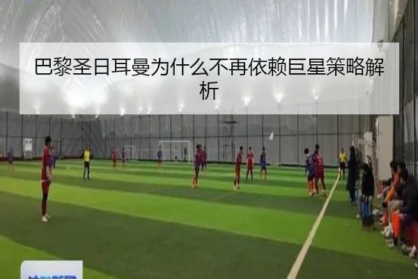 巴黎圣日耳曼为什么不再依赖巨星策略解析